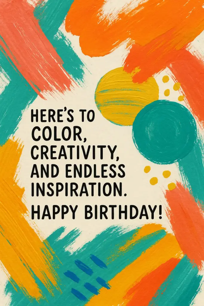 Create an artistic abstract birthday card with bold brush strokes, vibrant shapes, and mixed textures in bright colors like coral, teal, and mustard yellow. Keep the design expressive and modern. Text on Card: "Here's to color, creativity, and endless inspiration. Happy Birthday!"