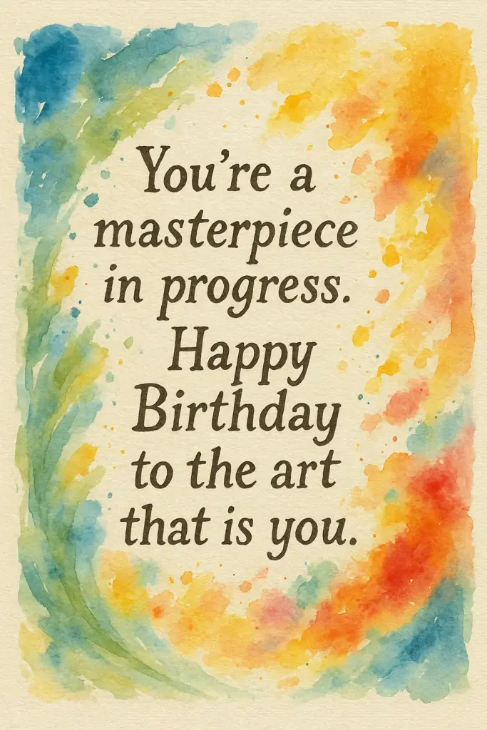 Create a hand-painted birthday card that looks like an artist's canvas, with brush strokes and splashes of watercolor around the message. Include subtle paint textures and irregular edges. Text on Card: "You're a masterpiece in progress. Happy Birthday to the art that is you."