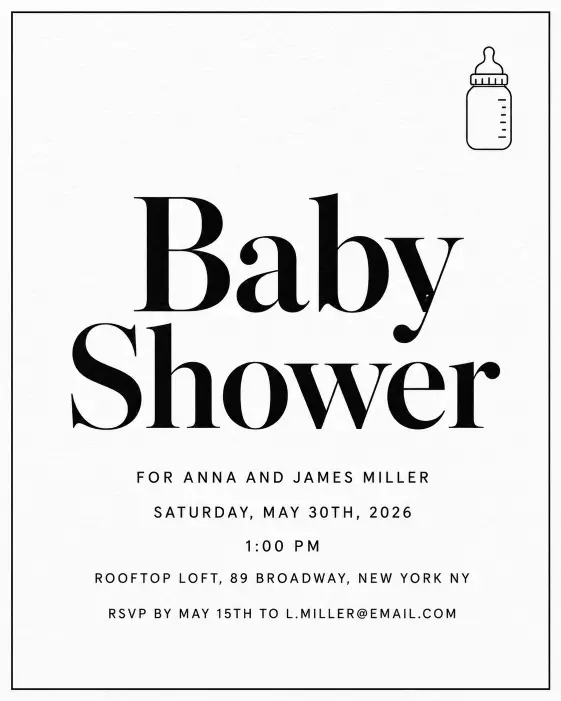 Create a complete minimalist black and white baby shower invitation with a single thin black line border around the edges. The center has the words "Baby Shower" in oversized bold serif type as the main title. Directly below, the full text is set in clean uppercase sans serif and reads: "FOR ANNA AND JAMES MILLER" on the first line, then "SATURDAY, MAY 30TH, 2026" on the next, then "1:00 PM", then "ROOFTOP LOFT, 89 BROADWAY, NEW YORK NY", and at the bottom "RSVP BY MAY 15TH TO L.MILLER@EMAIL.COM". A tiny line drawing of a baby bottle sits in the top right corner. The background is pure white with a subtle paper grain. The overall mood is editorial, modern, and clean. Flat design, perfect typographic alignment, print-ready quality. Make sure all text is sharp, perfectly spelled, and clearly readable. Use aspect ratio 4:5.