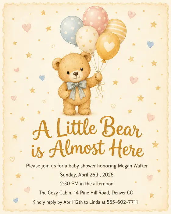 Create a complete baby shower invitation with a cute hand-illustrated honey colored teddy bear holding a small bunch of balloons in the top center of the card. Below the bear, the headline reads "A Little Bear is Almost Here" in playful rounded script. Below the headline in small sans serif type, the full text reads: "Please join us for a baby shower honoring Megan Walker" on the first line, then "Sunday, April 26th, 2026" on the next, then "2:30 PM in the afternoon", then "The Cozy Cabin, 14 Pine Hill Road, Denver CO", and at the bottom "Kindly reply by April 12th to Linda at 555-602-7711". The background is a soft beige with tiny scattered hearts and stars in muted gold. The color palette is honey, cream, soft pink, and pale blue. The overall mood is sweet, warm, and child-friendly. Storybook illustration style with soft shading. Make sure all text is sharp, perfectly spelled, and clearly readable. Use aspect ratio 4:5.