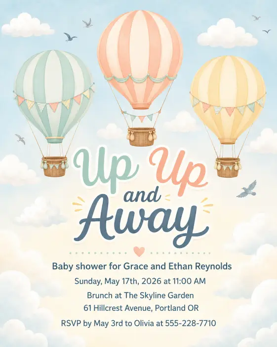 Create a complete baby shower invitation featuring three pastel colored hot air balloons in mint, peach, and pale yellow floating in a soft cloudy blue sky. Tiny birds and small clouds drift around them. The headline "Up Up and Away" sits boldly in the center in playful rounded script. Below the headline, the full text is written in friendly sans serif and reads: "Baby shower for Grace and Ethan Reynolds" on the first line, then "Sunday, May 17th, 2026 at 11:00 AM" on the next, then "Brunch at The Skyline Garden", then "61 Hillcrest Avenue, Portland OR", and at the bottom "RSVP by May 3rd to Olivia at 555-228-7710". The background is a gentle gradient of pale blue to cream. The overall mood is whimsical, cheerful, and adventurous. Soft flat illustration style with delicate shading. Make sure all text is sharp, perfectly spelled, and clearly readable. Use aspect ratio 4:5.